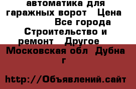 автоматика для гаражных ворот › Цена ­ 35 000 - Все города Строительство и ремонт » Другое   . Московская обл.,Дубна г.